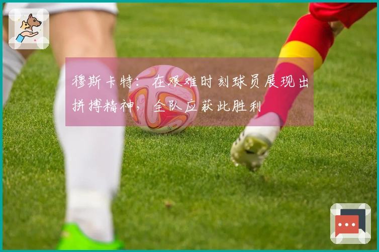 穆斯卡特：在艰难时刻球员展现出拼搏精神，全队应获此胜利